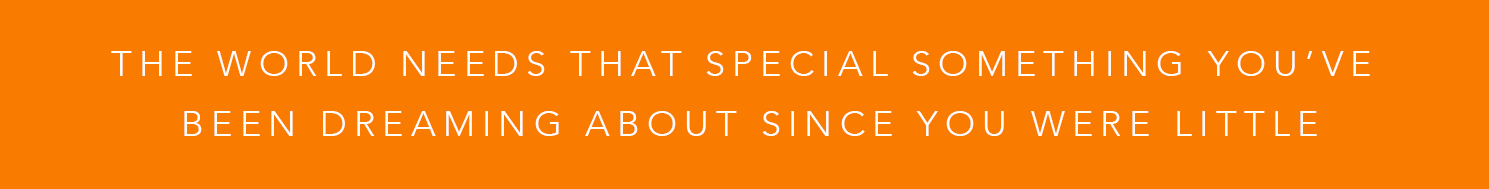 The world needs that special something you’ve been dreaming about since you were little.